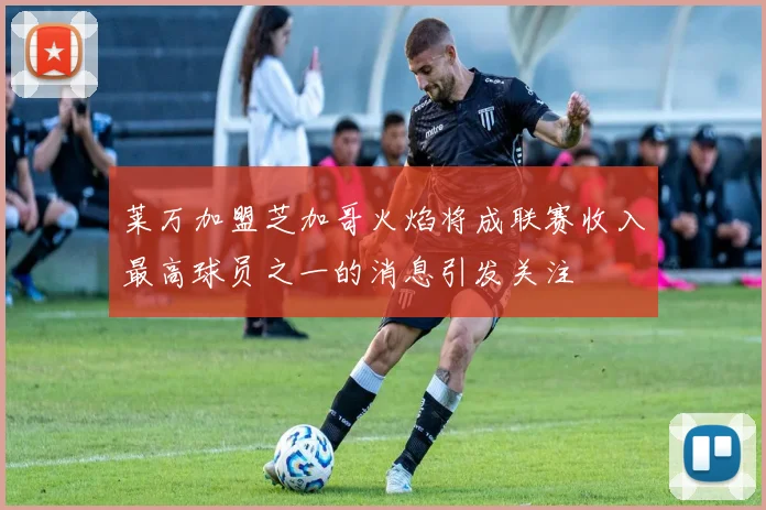 莱万加盟芝加哥火焰将成联赛收入最高球员之一的消息引发关注