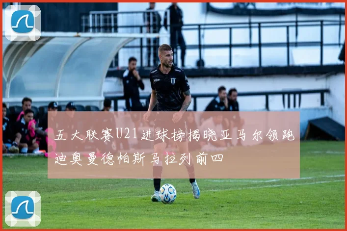 五大联赛U21进球榜揭晓亚马尔领跑迪奥曼德帕斯马拉列前四