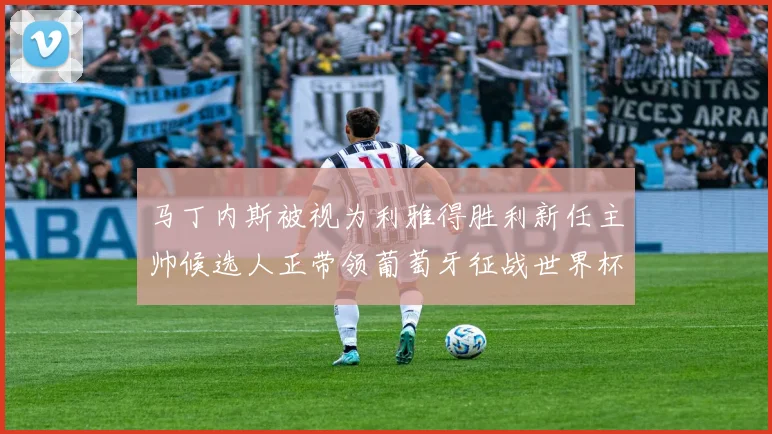 马丁内斯被视为利雅得胜利新任主帅候选人正带领葡萄牙征战世界杯