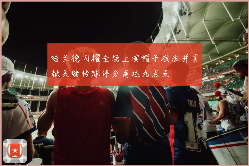 哈兰德闪耀全场上演帽子戏法并贡献关键传球评分高达九点五