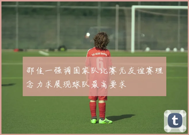 邵佳一强调国家队比赛无友谊赛理念力求展现球队最高要求