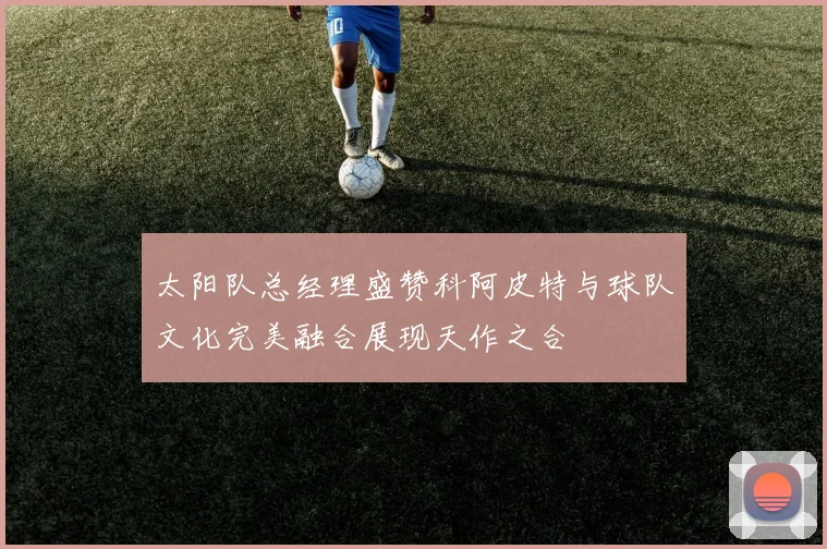 太阳队总经理盛赞科阿皮特与球队文化完美融合展现天作之合