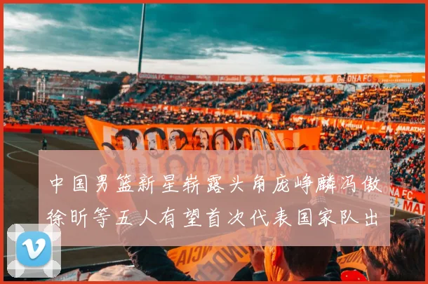 中国男篮新星崭露头角庞峥麟冯傲徐昕等五人有望首次代表国家队出战