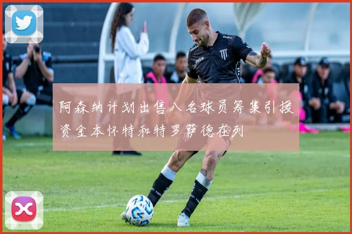 阿森纳计划出售八名球员筹集引援资金本怀特和特罗萨德在列