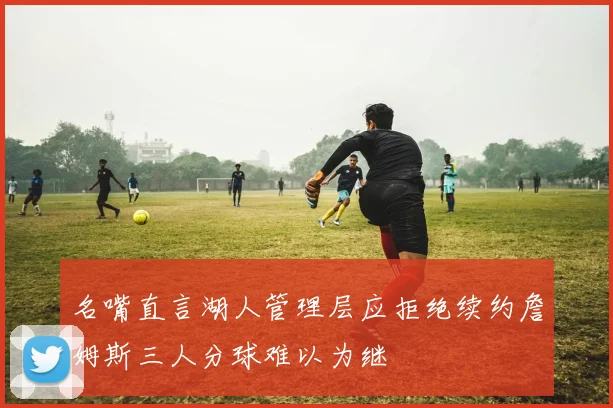 名嘴直言湖人管理层应拒绝续约詹姆斯三人分球难以为继