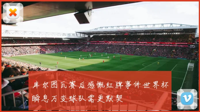 库尔图瓦赛后感慨红牌事件世界杯瞬息万变球队需更默契