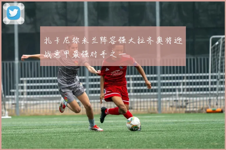 扎卡尼称米兰阵容强大拉齐奥将迎战意甲最强对手之一