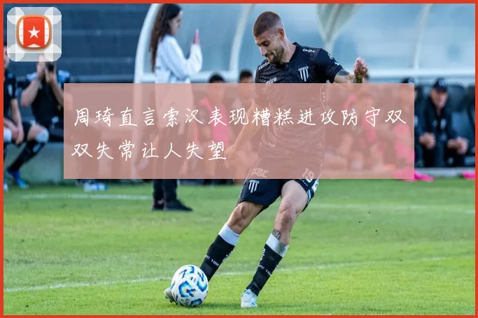 周琦直言索汉表现糟糕进攻防守双双失常让人失望