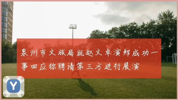 泉州市文旅局就赵文卓演郑成功一事回应称聘请第三方进行展演