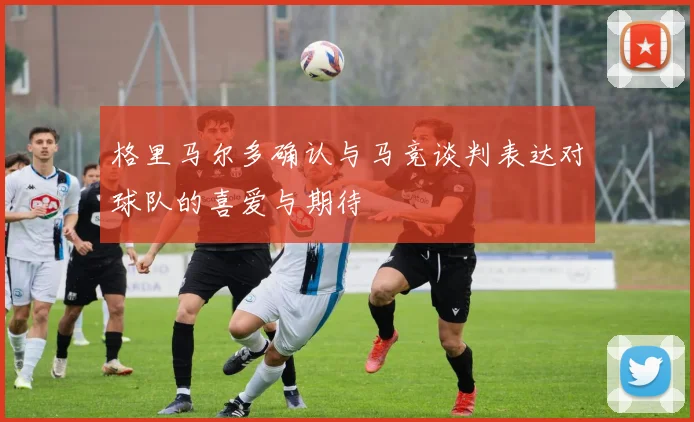 格里马尔多确认与马竞谈判表达对球队的喜爱与期待
