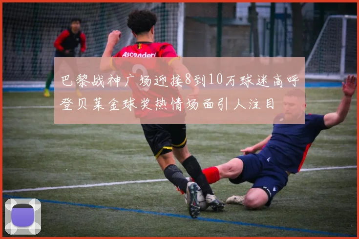 巴黎战神广场迎接8到10万球迷高呼登贝莱金球奖热情场面引人注目