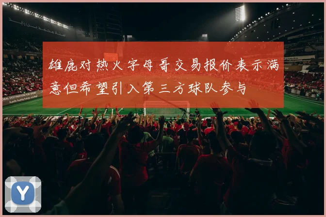 雄鹿对热火字母哥交易报价表示满意但希望引入第三方球队参与