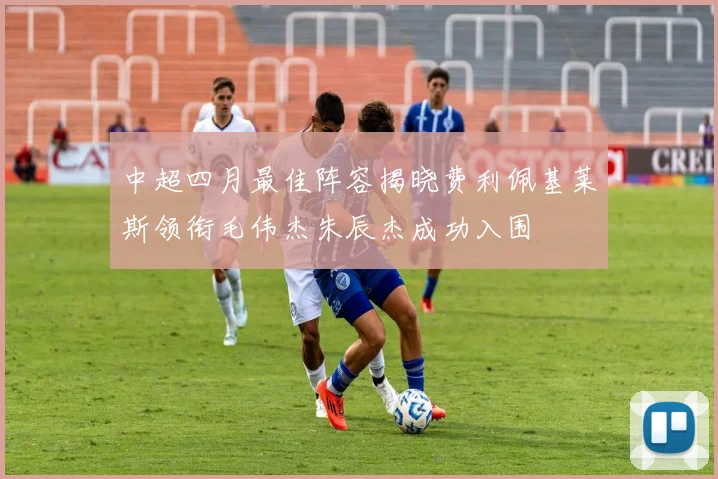 中超四月最佳阵容揭晓费利佩基莱斯领衔毛伟杰朱辰杰成功入围