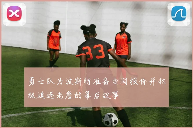 勇士队为波斯特准备合同报价并积极追逐老詹的幕后故事