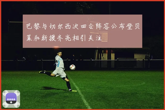 巴黎与切尔西次回合阵容公布登贝莱和新援齐亮相引关注