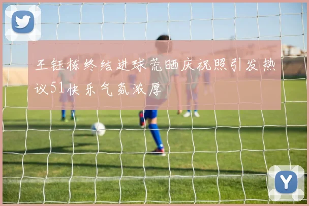 王钰栋终结进球荒晒庆祝照引发热议51快乐气氛浓厚