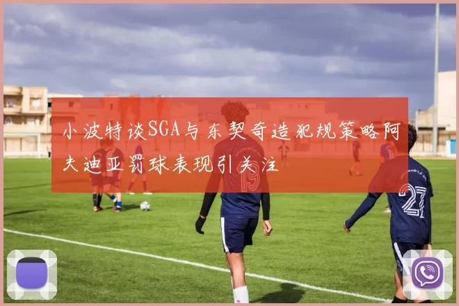 小波特谈SGA与东契奇造犯规策略阿夫迪亚罚球表现引关注