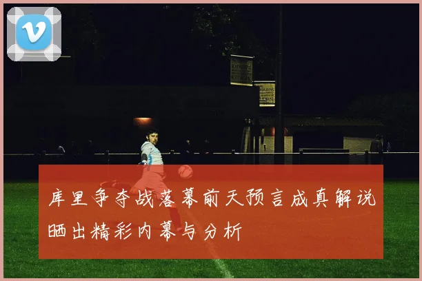 库里争夺战落幕前天预言成真解说晒出精彩内幕与分析