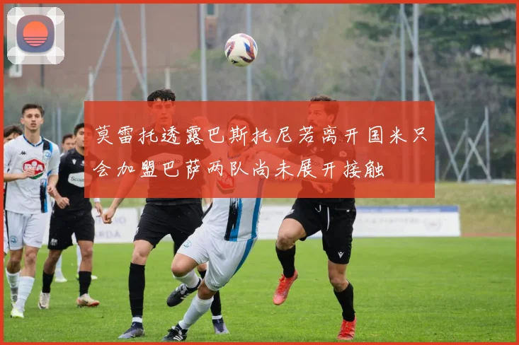 莫雷托透露巴斯托尼若离开国米只会加盟巴萨两队尚未展开接触