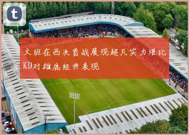 文班在西决首战展现超凡实力堪比KD对雄鹿经典表现