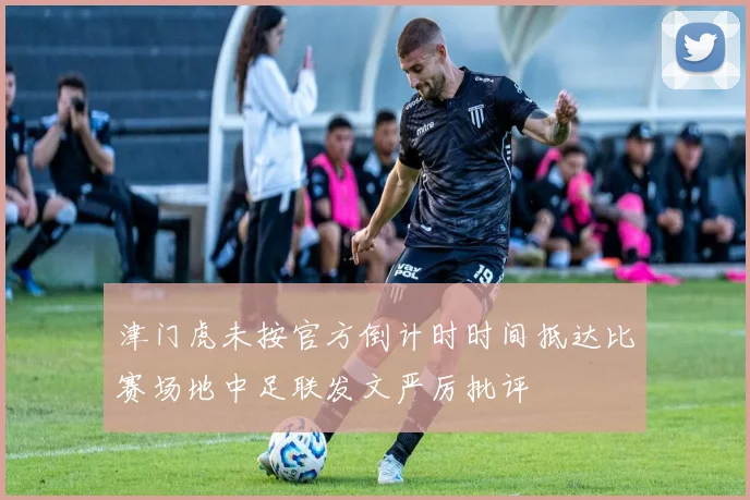 津门虎未按官方倒计时时间抵达比赛场地中足联发文严厉批评