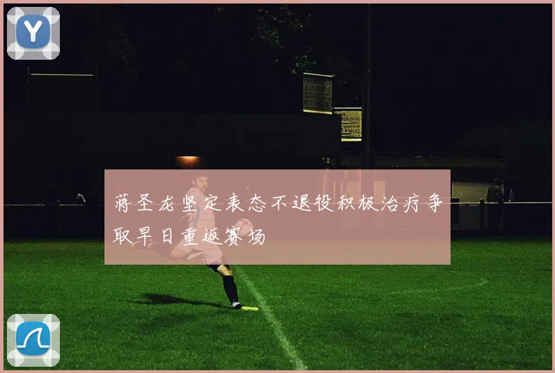 蒋圣龙坚定表态不退役积极治疗争取早日重返赛场