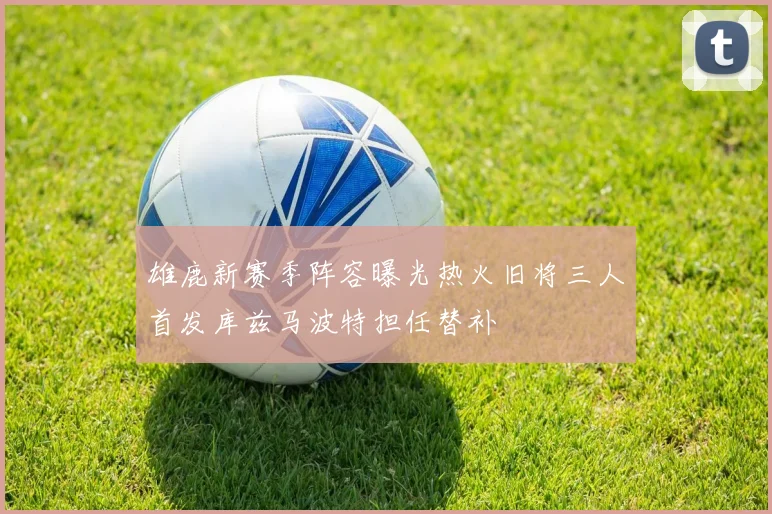 雄鹿新赛季阵容曝光热火旧将三人首发库兹马波特担任替补